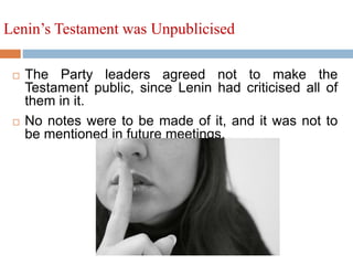 Lenin’s Testament was Unpublicised
 The Party leaders agreed not to make the
Testament public, since Lenin had criticised all of
them in it.
 No notes were to be made of it, and it was not to
be mentioned in future meetings.
 