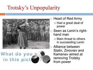 Trotsky’s Unpopularity
 Head of Red Army
 Had a great deal of
power
 Seen as Lenin’s right-
hand man
 Main threat to others
in succeeding Lenin
 Alliance between
Stalin, Zinoviev and
Kamenev aimed at
removing Trotsky
from power
 