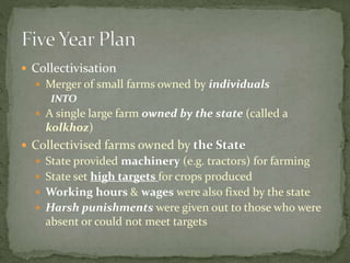  Collectivisation
 Merger of small farms owned by individuals
INTO
 A single large farm owned by the state (called a
kolkhoz)
 Collectivised farms owned by the State
 State provided machinery (e.g. tractors) for farming
 State set high targets for crops produced
 Working hours & wages were also fixed by the state
 Harsh punishments were given out to those who were
absent or could not meet targets
 