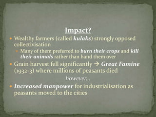 Impact?
 Wealthy farmers (called kulaks) strongly opposed
collectivisation
 Many of them preferred to burn their crops and kill
their animals rather than hand them over
 Grain harvest fell significantly  Great Famine
(1932-3) where millions of peasants died
however…
 Increased manpower for industrialisation as
peasants moved to the cities
 