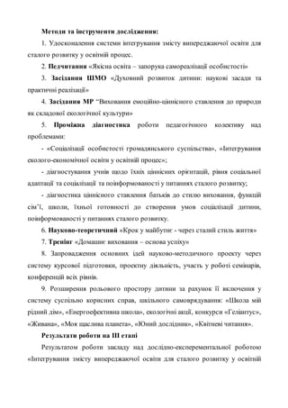 Методи та інструменти дослідження:
1. Удосконалення системи інтегрування змісту випереджаючої освіти для
сталого розвитку у освітній процес.
2. Педчитання «Якісна освіта – запорука самореалізації особистості»
3. Засідання ШМО «Духовний розвиток дитини: наукові засади та
практичні реалізації»
4. Засідання МР “Виховання емоційно-ціннісного ставлення до природи
як складової екологічної культури»
5. Проміжна діагностика роботи педагогічного колективу над
проблемами:
- «Соціалізації особистості громадянського суспільства», «Інтегрування
еколого-економічної освіти у освітній процес»;
- діагностування учнів щодо їхніх ціннісних орієнтацій, рівня соціальної
адаптації та соціалізації та поінформованості у питаннях сталого розвитку;
- діагностика ціннісного ставлення батьків до стилю виховання, функцій
сім’ї, школи, їхньої готовності до створення умов соціалізації дитини,
поінформованості у питаннях сталого розвитку.
6. Науково-теоретичний «Крок у майбутнє - через сталий стиль життя»
7. Тренінг «Домашнє виховання – основа успіху»
8. Запровадження основних ідей науково-методичного проекту через
систему курсової підготовки, проектну діяльність, участь у роботі семінарів,
конференцій всіх рівнів.
9. Розширення рольового простору дитини за рахунок її включення у
систему суспільно корисних справ, шкільного самоврядування: «Школа мій
рідний дім», «Енергоефективна школа», екологічні акції, конкурси «Геліантус»,
«Живана», «Моя щаслива планета», «Юний дослідник», «Квітневі читання».
Результати роботи на ІІІ етапі
Результатом роботи закладу над дослідно-експерементальної роботою
«Інтегрування змісту випереджаючої освіти для сталого розвитку у освітній
 