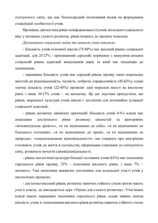оточуючого світу, що має безпосередній позитивний вплив на формування
соціалізації особистості учнів.
Проміжна діагностика рівня поінформованостіучнів молодшого шкільного
віку у питаннях сталого розвитку, рівня інтересу до проекту показала:
Діагностика соціальних вмінь та навичок учнів показала:
- більшість учнів основної школи (75-84%) має високий рівень соціальної
адаптації, для 25-27% - притаманний середній; порівняно з минулими роками
соціальній рівень адаптації випускників виріс та який має тенденцію до
підвищення;
- переважна більшість учнів має середній рівень прояву таких моральних
якостей, як відповідальність, чесність, доброта, справедливість (45-62%), однак
значна кількість учнів (22-45%) проявляє дані моральні якості на високому
рівні, і лише 10-17% учнів – на низькому. Це дає підстави припустити, що
рівень моральної культури учнів школи є достатнім для потенційно успішної
соціальної адаптації;
- рівень розвитку ціннісних орієнтацій: більшість учнів 6-9-х класів має
показники достатнього рівня розвитку цінностей за критеріями:
«інтелектуальна зрілість», «я по відношенню до себе», «я по відношенню до
близького оточення», «я по відношенню до праці», «я по відношенню до
природи», «самопокладання відповідальності», що говорить про внутрішню
готовність учнів до життя в суспільстві, сформоване ставлення до оточуючого
світу, розвинуте почуття самовідповідальності;
- рівень екологічної культури більшої половини учнів (61%) має показники
середнього рівня прояву, 32% - показники високого рівня, і лише 7% –
низького. Такі показники вважаємо достатніми для подальшої участі учнів у
екологічних проектах;
- достатньо високий рівень розвитку навичок стійкого стилю життя мають
учні в класах, де викладається курс «Уроки для сталого розвитку». Учні інших
класів мають переважно показники середнього рівня, однак наявна значна
кількість учнів із показниками високогорівня розвиткунавичок стійкого стилю
 