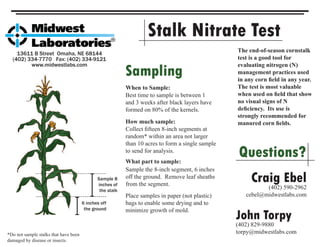 Stalk Nitrate Test
13611 B Street Omaha, NE 68144
(402) 334-7770 Fax: (402) 334-9121
www.midwestlabs.com
6 inches off
the ground
Sample 8
inches of
the stalk
Sampling
When to Sample:
Best time to sample is between 1
and 3 weeks after black layers have
formed on 80% of the kernels.
What part to sample:
Sample the 8-inch segment, 6 inches
off the ground. Remove leaf sheaths
from the segment.
How much sample:
Collect ﬁfteen 8-inch segments at
random* within an area not larger
than 10 acres to form a single sample
to send for analysis.
Place samples in paper (not plastic)
bags to enable some drying and to
minimize growth of mold.
*Do not sample stalks that have been
damaged by disease or insects.
Questions?
Craig Ebel(402) 590-2962
cebel@midwestlabs.com
John Torpy
(402) 829-9880
torpy@midwestlabs.com
The end-of-season cornstalk
test is a good tool for
evaluating nitrogen (N)
management practices used
in any corn ﬁeld in any year.
The test is most valuable
when used on ﬁeld that show
no visual signs of N
deﬁciency. Its use is
strongly recommended for
manured corn ﬁelds.
 
