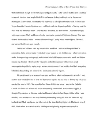 [Your Surname] / [One or Two Words from Title] / 2
the time to learn enough about Mark’s past and personality. I later learned that his own sister had
to commit him to a state hospital in California because he kept making terrorist threats and
stalking an Asian woman. I learned he was supposed to serve prison time for that. While in Las
Vegas, I decided I wanted just one more child and made the disgusting choice of having myself a
child with the demented creep. I love the child that I had, but do wish that I would have stayed
with my own race. Mark and I moved to the most racist county in California, Orange. That was
another mistake I had made. I had no idea that Orange County was a horrible place for blacks
and learned that lesson soon enough.
While in California after my second child was born, I noticed a change in Mark’s
personality. I also noticed weird events that would happen to my children and I when we went on
walks. Strange acting white people and criminal minded Hispanic men would watch and follow
me and my children. I don’t care for Hispanics and did notice many of their men acted
inappropriate in public by trying to get women into their cars. I had no idea that Mark was going
behind my back telling lies on me to his family and authority figures.
He participated in an arranged marriage, and I was asked to disappear for a while. I met
another man who helped me at first, but then turned against me and tried to destroy my life. I had
married the man in 2009. We moved to San Diego, California where I went to the Catholic
Church and found out that an evil black crime family controlled it. How did this happen, I
thought. My marriage to this man ended and he deserted me in San Diego. All the while I was
married, Mark tried to take me away from my husband by telling the man lies about me. My
husband said Mark was having me followed. At the time, I did not believe it. I believe it now. I
think this is when Mark really started stalking me and plotting ways to destroy my life.
 