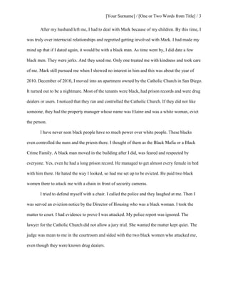 [Your Surname] / [One or Two Words from Title] / 3
After my husband left me, I had to deal with Mark because of my children. By this time, I
was truly over interracial relationships and regretted getting involved with Mark. I had made my
mind up that if I dated again, it would be with a black man. As time went by, I did date a few
black men. They were jerks. And they used me. Only one treated me with kindness and took care
of me. Mark still pursued me when I showed no interest in him and this was about the year of
2010. December of 2010, I moved into an apartment owned by the Catholic Church in San Diego.
It turned out to be a nightmare. Most of the tenants were black, had prison records and were drug
dealers or users. I noticed that they ran and controlled the Catholic Church. If they did not like
someone, they had the property manager whose name was Elaine and was a white woman, evict
the person.
I have never seen black people have so much power over white people. These blacks
even controlled the nuns and the priests there. I thought of them as the Black Mafia or a Black
Crime Family. A black man moved in the building after I did, was feared and respected by
everyone. Yes, even he had a long prison record. He managed to get almost every female in bed
with him there. He hated the way I looked, so had me set up to be evicted. He paid two black
women there to attack me with a chain in front of security cameras.
I tried to defend myself with a chair. I called the police and they laughed at me. Then I
was served an eviction notice by the Director of Housing who was a black woman. I took the
matter to court. I had evidence to prove I was attacked. My police report was ignored. The
lawyer for the Catholic Church did not allow a jury trial. She wanted the matter kept quiet. The
judge was mean to me in the courtroom and sided with the two black women who attacked me,
even though they were known drug dealers.
 