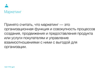 Принято считать, что маркетинг — это
организационная функция и совокупность процессов
создания, продвижения и предоставления продукта
или услуги покупателям и управление
взаимоотношениями с ними с выгодой для
организации.
Маркетинг
 