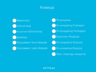 Команда
Дизайнер
PR-менеджер
Editorial Head
Маркетолог
Ассистент Editorial Head
Программист блога Netpeak
Программист сайта Netpeak RU-копирайтер Ringostat
RU-копирайтер Prodvigator
EN-копирайтер Prodvigator
EN-копирайтер Ringostat
Пресс-секретарь продуктов
Евангелист Ringostat
 