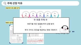 시중의 투자 성향 분석
MBTI 성격유형에 따른 투자성향 연구
MBTI 타입별 투자 성향은
유의한 의미를 가짐
※ 최종 주제 ※
MBTI별 개인 맞춤형 투자 성향 분석
투자 가이드 라인을 제공하는 챗봇 구현하기
주제 선정 이유
 