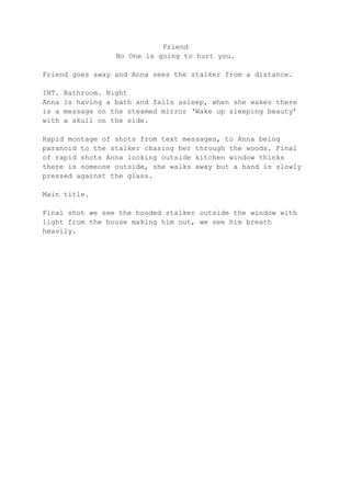 Friend
No One is going to hurt you.
Friend goes away and Anna sees the stalker from a distance.
INT.
Anna
is a
with

Bathroom. Night
is having a bath and falls asleep, when she wakes there
message on the steamed mirror ‘Wake up sleeping beauty’
a skull on the side.

Rapid montage of shots from text messages, to Anna being
paranoid to the stalker chasing her through the woods. Final
of rapid shots Anna looking outside kitchen window thinks
there is someone outside, she walks away but a hand is slowly
pressed against the glass.
Main title.
Final shot we see the hooded stalker outside the window with
light from the house making him out, we see him breath
heavily.

 