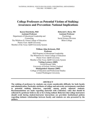 NATIONAL JOURNAL: FOCUS ON COLLEGES, UNIVERSITIES, AND SCHOOLS
                            VOLUME 1 NUMBER 1, 2007




       College Professors as Potential Victims of Stalking:
       Awareness and Prevention: National Implications

         Karen Osterholm, PhD                               Deborah E. Horn, MS
            Assistant Professor                              Assistant Professor
 Department of Educational Leadership and                         Psychology
                Counseling                                  Social Science Division
The Whitlowe R. Green College of Education                      Blinn College
      Prairie View A&M University
Member of the Texas A&M University System

                               William Allan Kritsonis, PhD
                                          Professor
                          PhD Program in Educational Leadership
                        The Whitelowe R. Green College of Education
                               Prairie View A&M University
                        Member of the Texas A&M University System
                                  Visiting Lecturer (2005)
                                    Oxford Round Table
                           University of Oxford, Oxford, England
                              Distinguished Alumnus (2004)
                        College of Education and Professional Studies
                               Central Washington University



                                          ABSTRACT
The stalking of professors by students can create considerable difficulty for both faculty
and administration. Particular attributes of college and university environments contribute
to potential stalking behaviors, especially among poorly adjusted students.
Recommendations are made regarding materials with evidentiary value that should be
collected if a professor believes she or he is being stalked. Behaviors that college instructors
should avoid during student-instructor interactions are provided. Institutional policies
regarding intimate relationships between faculty and students are also presented by the
authors.




                                               1
 