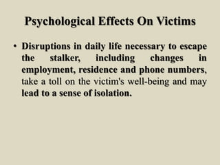Psychological Effects On Victims
• Disruptions in daily life necessary to escape
the stalker, including changes in
employment, residence and phone numbers,
take a toll on the victim's well-being and may
lead to a sense of isolation.
 