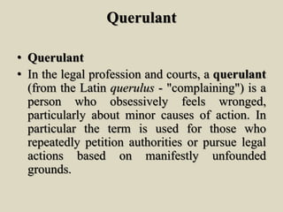 Querulant
• Querulant
• In the legal profession and courts, a querulant
(from the Latin querulus - "complaining") is a
person who obsessively feels wronged,
particularly about minor causes of action. In
particular the term is used for those who
repeatedly petition authorities or pursue legal
actions based on manifestly unfounded
grounds.
 