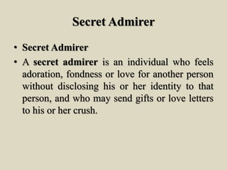 Secret Admirer
• Secret Admirer
• A secret admirer is an individual who feels
adoration, fondness or love for another person
without disclosing his or her identity to that
person, and who may send gifts or love letters
to his or her crush.
 