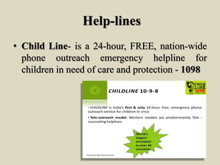 Help-lines
• Child Line- is a 24-hour, FREE, nation-wide
phone outreach emergency helpline for
children in need of care and protection - 1098
 