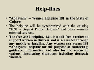 Help-lines
• “Abhayam” – Women Helpline 181 in the State of
Gujarat
• The helpline will be synchronized with the existing
"1091 - Gujarat Police Helpline" and other women-
oriented services.
• The free 24x7 helpline, 181, is a toll-free number to
support women in distress and is accessible through
any mobile or landline. Any women can access 181
“Abhayam” helpline for the purpose of counseling,
guidance, information and also for the rescue in
various threatening situations including domestic
violence.
 