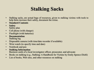 Stalking Sacks
• Stalking sacks, are actual bags of resources, given to stalking victims with tools to
help them increase their safety, document the crime.
• Standard Contents
• Safety
Safety plan
• Cell phone (with charger)
• Flashlight (with batteries)
• Documentation
Stalking log
• Disposable camera (with time/date recorder if available)
• Wrist watch (to specify time and date)
• Notebook and pen
• Stalking Information
Business cards of a local investigator officer, prosecutor, and advocate
• Books on stalking (e.g., Stalking: A Handbook for Victims by Emily Spence-Diehl)
• List of books, Web sites, and other resources on stalking
 