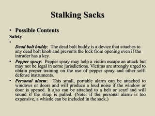 Stalking Sacks
• Possible Contents
Safety
•
Dead bolt buddy: The dead bolt buddy is a device that attaches to
any dead bolt knob and prevents the lock from opening even if the
intruder has a key.
• Pepper spray: Pepper spray may help a victim escape an attack but
may not be legal in some jurisdictions. Victims are strongly urged to
obtain proper training on the use of pepper spray and other self-
defense instruments.
• Personal alarm: This small, portable alarm can be attached to
windows or doors and will produce a loud noise if the window or
door is opened. It also can be attached to a belt or scarf and will
sound if the strap is pulled. (Note: if the personal alarm is too
expensive, a whistle can be included in the sack.)
 