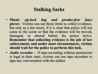 Stalking Sacks
• Plastic zip-lock bag and powder-free latex
gloves: Victims can use these items to collect evidence,
but only as a last resort, if it is clear that police will not
come to the scene or that the evidence will be moved,
damaged, or altered before the police arrive.
Remember that collecting evidence is the job of law
enforcement, and under most circumstances, victims
should wait for the police to perform this task.
• Audio recorder : If tape-recording without permission
is legal in their state, victims can use tape recorders to
tape any conversation with the stalker.
 