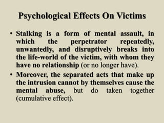 Psychological Effects On Victims
• Stalking is a form of mental assault, in
which the perpetrator repeatedly,
unwantedly, and disruptively breaks into
the life-world of the victim, with whom they
have no relationship (or no longer have).
• Moreover, the separated acts that make up
the intrusion cannot by themselves cause the
mental abuse, but do taken together
(cumulative effect).
 