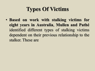 Types Of Victims
• Based on work with stalking victims for
eight years in Australia, Mullen and Pathé
identified different types of stalking victims
dependent on their previous relationship to the
stalker. These are
 