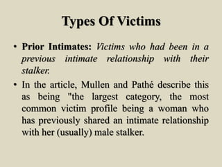 Types Of Victims
• Prior Intimates: Victims who had been in a
previous intimate relationship with their
stalker.
• In the article, Mullen and Pathé describe this
as being "the largest category, the most
common victim profile being a woman who
has previously shared an intimate relationship
with her (usually) male stalker.
 