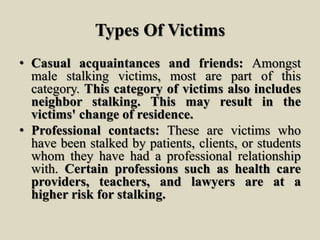 Types Of Victims
• Casual acquaintances and friends: Amongst
male stalking victims, most are part of this
category. This category of victims also includes
neighbor stalking. This may result in the
victims' change of residence.
• Professional contacts: These are victims who
have been stalked by patients, clients, or students
whom they have had a professional relationship
with. Certain professions such as health care
providers, teachers, and lawyers are at a
higher risk for stalking.
 
