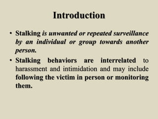 Introduction
• Stalking is unwanted or repeated surveillance
by an individual or group towards another
person.
• Stalking behaviors are interrelated to
harassment and intimidation and may include
following the victim in person or monitoring
them.
 