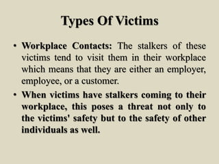 Types Of Victims
• Workplace Contacts: The stalkers of these
victims tend to visit them in their workplace
which means that they are either an employer,
employee, or a customer.
• When victims have stalkers coming to their
workplace, this poses a threat not only to
the victims' safety but to the safety of other
individuals as well.
 
