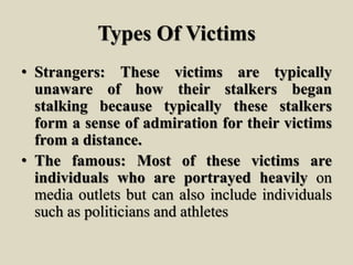 Types Of Victims
• Strangers: These victims are typically
unaware of how their stalkers began
stalking because typically these stalkers
form a sense of admiration for their victims
from a distance.
• The famous: Most of these victims are
individuals who are portrayed heavily on
media outlets but can also include individuals
such as politicians and athletes
 