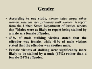 Gender
• According to one study, women often target other
women, whereas men primarily stalk women. A report
from the United States Department of Justice reports
that "Males were as likely to report being stalked by
a male as a female offender.
• 43% of male stalking victims stated that the
offender was female, while 41% of male victims
stated that the offender was another male.
• Female victims of stalking were significantly more
likely to be stalked by a male (67%) rather than a
female (24%) offender.
 