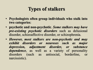 Types of stalkers
• Psychologists often group individuals who stalk into
two categories:
• psychotic and non-psychotic. Some stalkers may have
pre-existing psychotic disorders such as delusional
disorder, schizoaffective disorder, or schizophrenia.
• However, most stalkers are non-psychotic and may
exhibit disorders or neuroses such as major
depression, adjustment disorder, or substance
dependence, as well as a variety of personality
disorders (such as antisocial, borderline, or
narcissistic).
 