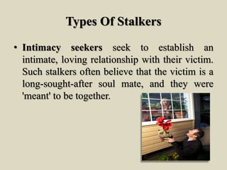 Types Of Stalkers
• Intimacy seekers seek to establish an
intimate, loving relationship with their victim.
Such stalkers often believe that the victim is a
long-sought-after soul mate, and they were
'meant' to be together.
 