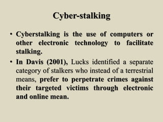 Cyber-stalking
• Cyberstalking is the use of computers or
other electronic technology to facilitate
stalking.
• In Davis (2001), Lucks identified a separate
category of stalkers who instead of a terrestrial
means, prefer to perpetrate crimes against
their targeted victims through electronic
and online mean.
 