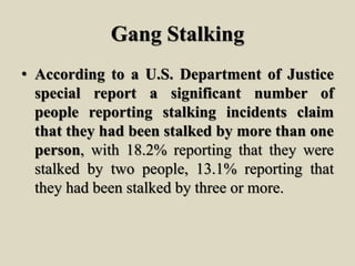 Gang Stalking
• According to a U.S. Department of Justice
special report a significant number of
people reporting stalking incidents claim
that they had been stalked by more than one
person, with 18.2% reporting that they were
stalked by two people, 13.1% reporting that
they had been stalked by three or more.
 