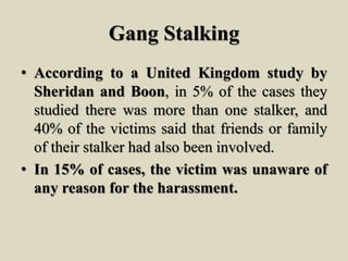 Gang Stalking
• According to a United Kingdom study by
Sheridan and Boon, in 5% of the cases they
studied there was more than one stalker, and
40% of the victims said that friends or family
of their stalker had also been involved.
• In 15% of cases, the victim was unaware of
any reason for the harassment.
 
