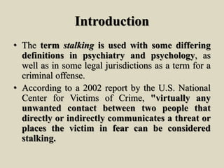 Introduction
• The term stalking is used with some differing
definitions in psychiatry and psychology, as
well as in some legal jurisdictions as a term for a
criminal offense.
• According to a 2002 report by the U.S. National
Center for Victims of Crime, "virtually any
unwanted contact between two people that
directly or indirectly communicates a threat or
places the victim in fear can be considered
stalking.
 
