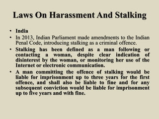 Laws On Harassment And Stalking
• India
• In 2013, Indian Parliament made amendments to the Indian
Penal Code, introducing stalking as a criminal offence.
• Stalking has been defined as a man following or
contacting a woman, despite clear indication of
disinterest by the woman, or monitoring her use of the
Internet or electronic communication.
• A man committing the offence of stalking would be
liable for imprisonment up to three years for the first
offence, and shall also be liable to fine and for any
subsequent conviction would be liable for imprisonment
up to five years and with fine.
 