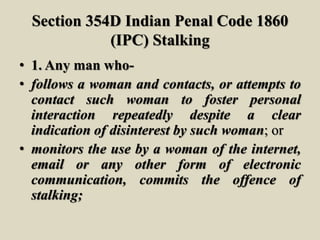 Section 354D Indian Penal Code 1860
(IPC) Stalking
• 1. Any man who-
• follows a woman and contacts, or attempts to
contact such woman to foster personal
interaction repeatedly despite a clear
indication of disinterest by such woman; or
• monitors the use by a woman of the internet,
email or any other form of electronic
communication, commits the offence of
stalking;
 