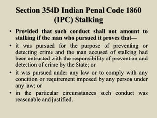 Section 354D Indian Penal Code 1860
(IPC) Stalking
• Provided that such conduct shall not amount to
stalking if the man who pursued it proves that—
• it was pursued for the purpose of preventing or
detecting crime and the man accused of stalking had
been entrusted with the responsibility of prevention and
detection of crime by the State; or
• it was pursued under any law or to comply with any
condition or requirement imposed by any person under
any law; or
• in the particular circumstances such conduct was
reasonable and justified.
 