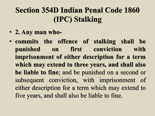 Section 354D Indian Penal Code 1860
(IPC) Stalking
• 2. Any man who-
• commits the offence of stalking shall be
punished on first conviction with
imprisonment of either description for a term
which may extend to three years, and shall also
be liable to fine; and be punished on a second or
subsequent conviction, with imprisonment of
either description for a term which may extend to
five years, and shall also be liable to fine.
 