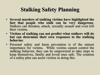 Stalking Safety Planning
• Several murders of stalking victims have highlighted the
fact that people who stalk can be very dangerous.
Stalkers can threaten, attack, sexually assault and even kill
their victims.
• Victims of stalking can not predict what stalkers will do
but can determine their own responses to the stalking
behavior.
• Personal safety and harm prevention is of the utmost
importance for victims. While victims cannot control the
stalking behavior, they can be empowered to take steps to
keep themselves, family and loved ones safe. The creation
of a safety plan can assist victims in doing this.
 