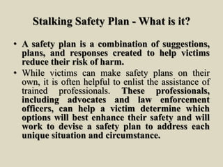 Stalking Safety Plan - What is it?
• A safety plan is a combination of suggestions,
plans, and responses created to help victims
reduce their risk of harm.
• While victims can make safety plans on their
own, it is often helpful to enlist the assistance of
trained professionals. These professionals,
including advocates and law enforcement
officers, can help a victim determine which
options will best enhance their safety and will
work to devise a safety plan to address each
unique situation and circumstance.
 