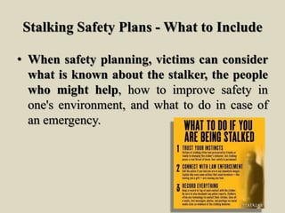 Stalking Safety Plans - What to Include
• When safety planning, victims can consider
what is known about the stalker, the people
who might help, how to improve safety in
one's environment, and what to do in case of
an emergency.
 