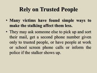 Rely on Trusted People
• Many victims have found simple ways to
make the stalking affect them less.
• They may ask someone else to pick up and sort
their mail, get a second phone number given
only to trusted people, or have people at work
or school screen phone calls or inform the
police if the stalker shows up.
 