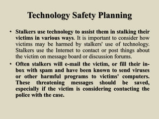 Technology Safety Planning
• Stalkers use technology to assist them in stalking their
victims in various ways. It is important to consider how
victims may be harmed by stalkers' use of technology.
Stalkers use the Internet to contact or post things about
the victim on message board or discussion forums.
• Often stalkers will e-mail the victim, or fill their in-
box with spam and have been known to send viruses
or other harmful programs to victims' computers.
These threatening messages should be saved,
especially if the victim is considering contacting the
police with the case.
 