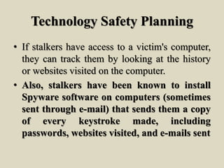 Technology Safety Planning
• If stalkers have access to a victim's computer,
they can track them by looking at the history
or websites visited on the computer.
• Also, stalkers have been known to install
Spyware software on computers (sometimes
sent through e-mail) that sends them a copy
of every keystroke made, including
passwords, websites visited, and e-mails sent
 