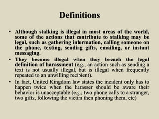 Definitions
• Although stalking is illegal in most areas of the world,
some of the actions that contribute to stalking may be
legal, such as gathering information, calling someone on
the phone, texting, sending gifts, emailing, or instant
messaging.
• They become illegal when they breach the legal
definition of harassment (e.g., an action such as sending a
text is not usually illegal, but is illegal when frequently
repeated to an unwilling recipient).
• In fact, United Kingdom law states the incident only has to
happen twice when the harasser should be aware their
behavior is unacceptable (e.g., two phone calls to a stranger,
two gifts, following the victim then phoning them, etc)
 