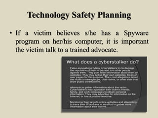 Technology Safety Planning
• If a victim believes s/he has a Spyware
program on her/his computer, it is important
the victim talk to a trained advocate.
 