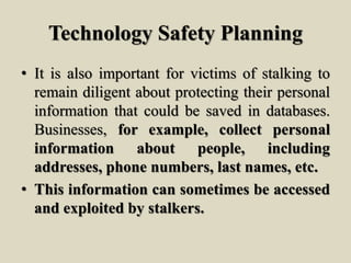Technology Safety Planning
• It is also important for victims of stalking to
remain diligent about protecting their personal
information that could be saved in databases.
Businesses, for example, collect personal
information about people, including
addresses, phone numbers, last names, etc.
• This information can sometimes be accessed
and exploited by stalkers.
 