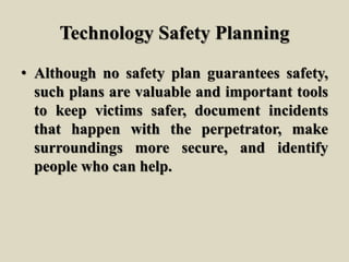 Technology Safety Planning
• Although no safety plan guarantees safety,
such plans are valuable and important tools
to keep victims safer, document incidents
that happen with the perpetrator, make
surroundings more secure, and identify
people who can help.
 